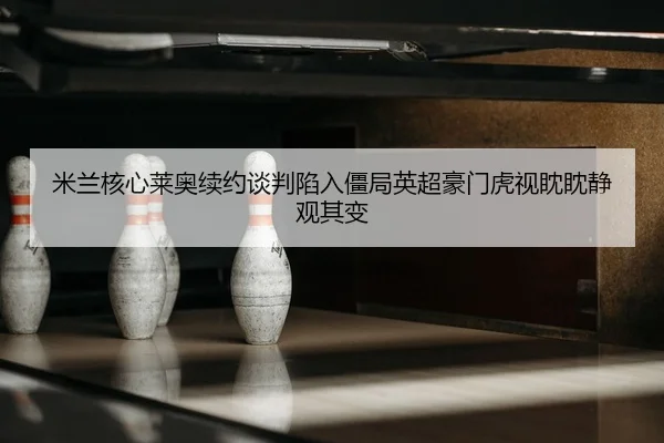 米兰核心莱奥续约谈判陷入僵局英超豪门虎视眈眈静观其变